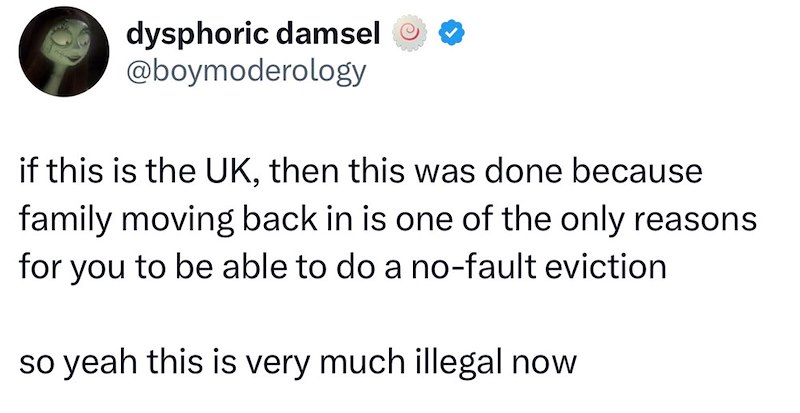 dysphoric damsel @boymoderology if this is the UK, then this was done because family moving back in is one of the only reasons for you to be able to do a no-fault eviction. so yeah this is very much illegal now