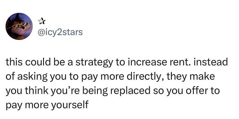 @icy2stars this could be a strategy to increase rent. instead of asking you to pay more directly, they make you think you're being replaced so you offer to pay more yourself