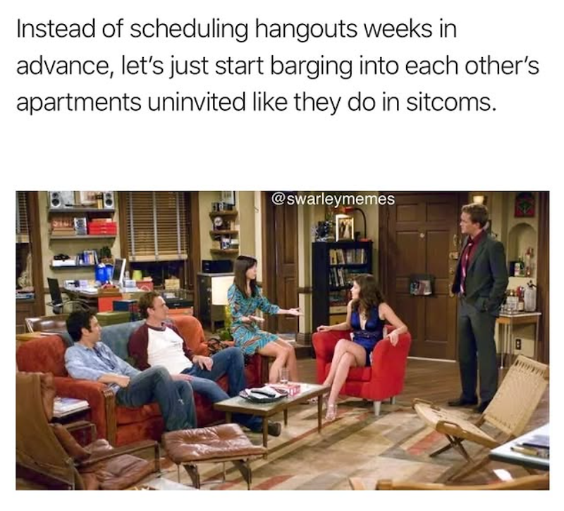 Instead of scheduling hangouts weeks in advance, let's just start barging into each other's apartments uninvited like they do in sitcoms. @swarleymemes RA B