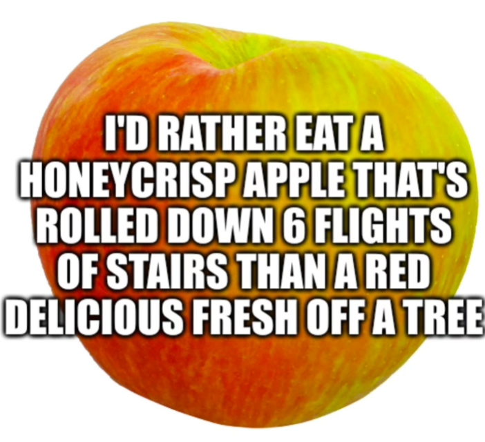 I'D RATHER EAT A HONEYCRISP APPLE THAT'S ROLLED DOWN 6 FLIGHTS OF STAIRS THAN A RED DELICIOUS FRESH OFF A TREE