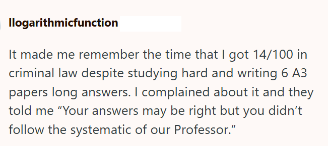 llogarithmicfunction It made me remember the time that I got 14/100 in criminal law despite studying hard and writing 6 A3 papers long answers. I complained about it and they told me "Your answers may be right but you didn't follow the systematic of our Professor."
