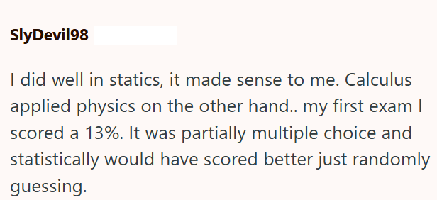SlyDevil98 I did well in statics, it made sense to me. Calculus applied physics on the other hand.. my first exam I scored a 13%. It was partially multiple choice and statistically would have scored better just randomly guessing.