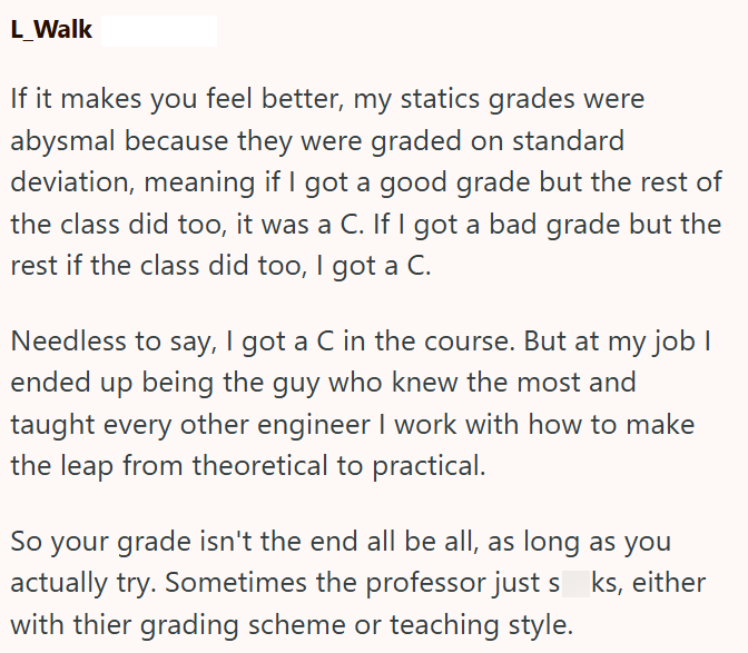 L_Walk If it makes you feel better, my statics grades were abysmal because they were graded on standard deviation, meaning if I got a good grade but the rest of the class did too, it was a C. If I got a bad grade but the rest if the class did too, I got a C. Needless to say, I got a C in the course. But at my job I ended up being the guy who knew the most and taught every other engineer I work with how to make the leap from theoretical to practical. So your grade isn't the end all be all, as lon