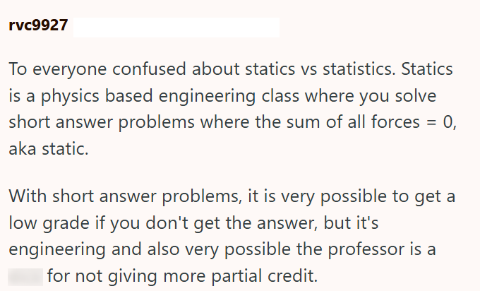 rvc9927 To everyone confused about statics vs statistics. Statics is a physics based engineering class where you solve short answer problems where the sum of all forces aka static. = 0, With short answer problems, it is very possible to get a low grade if you don't get the answer, but it's engineering and also very possible the professor is a for not giving more partial credit.