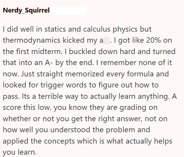 Nerdy_Squirrel I did well in statics and calculus physics but thermodynamics kicked my a. I got like 20% on the first midterm. I buckled down hard and turned that into an A- by the end. I remember none of it now. Just straight memorized every formula and looked for trigger words to figure out how to pass. Its a terrible way to actually learn anything. A score this low, you know they are grading on whether or not you get the right answer, not on how well you understood the problem and applied the