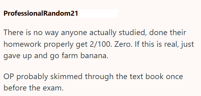 ProfessionalRandom21 There is no way anyone actually studied, done their homework properly get 2/100. Zero. If this is real, just gave up and go farm banana. OP probably skimmed through the text book once before the exam.