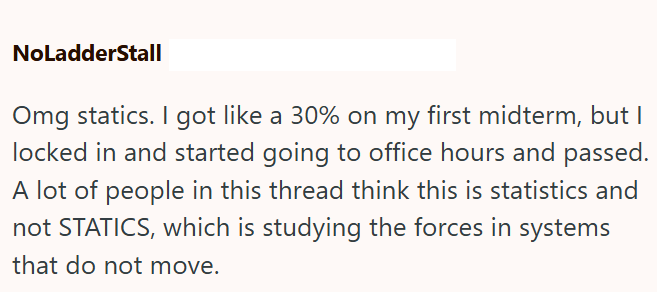 NoLadderStall Omg statics. I got like a 30% on my first midterm, but I locked in and started going to office hours and passed. A lot of people in this thread think this is statistics and not STATICS, which is studying the forces in systems that do not move.