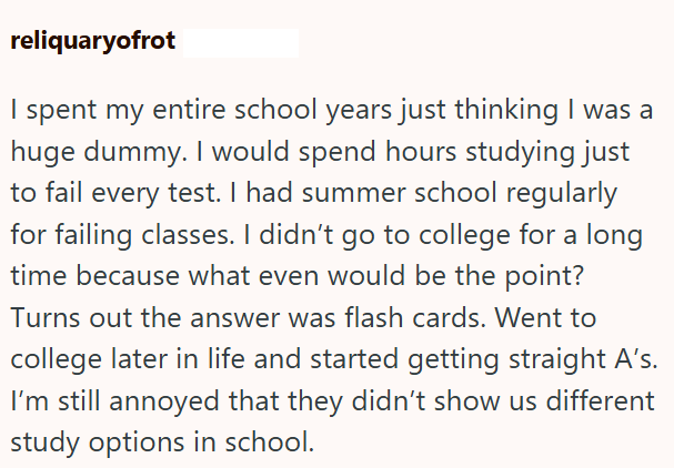 reliquaryofrot I spent my entire school years just thinking I was a huge dummy. I would spend hours studying just to fail every test. I had summer school regularly for failing classes. I didn't go to college for a long time because what even would be the point? Turns out the answer was flash cards. Went to college later in life and started getting straight A's. I'm still annoyed that they didn't show us different study options in school.