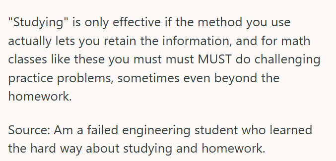 "Studying" is only effective if the method you use actually lets you retain the information, and for math classes like these you must must MUST do challenging practice problems, sometimes even beyond the homework. Source: Am a failed engineering student who learned the hard way about studying and homework.