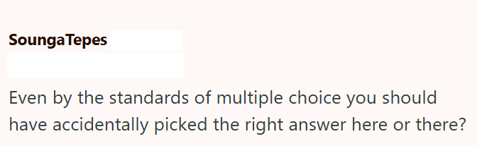 Sounga Tepes Even by the standards of multiple choice you should have accidentally picked the right answer here or there?
