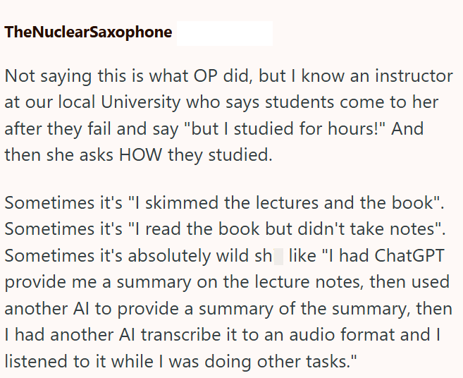 TheNuclearSaxophone Not saying this is what OP did, but I know an instructor at our local University who says students come to her after they fail and say "but I studied for hours!" And then she asks HOW they studied. Sometimes it's "I skimmed the lectures and the book". Sometimes it's "I read the book but didn't take notes". Sometimes it's absolutely wild sh_like "I had ChatGPT provide me a summary on the lecture notes, then used another Al to provide a summary of the summary, then I had anothe