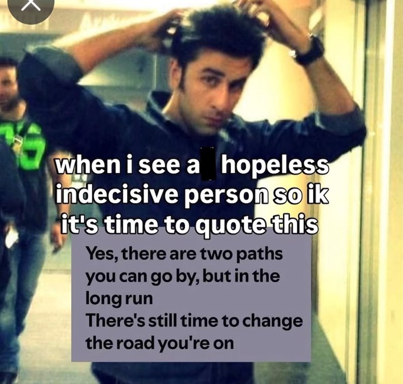 K when i see a hopeless indecisive person so ik it's time to quote this Yes, there are two paths you can go by, but in the long run There's still time to change the road you're on