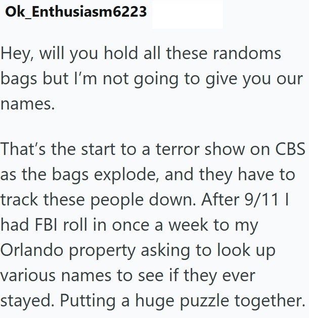 Ok Enthusiasm6223 Hey, will you hold all these randoms bags but I'm not going to give you our names. That's the start to a terror show on CBS as the bags explode, and they have to track these people down. After 9/11 I had FBI roll in once a week to my Orlando property asking to look up various names to see if they ever stayed. Putting a huge puzzle together.