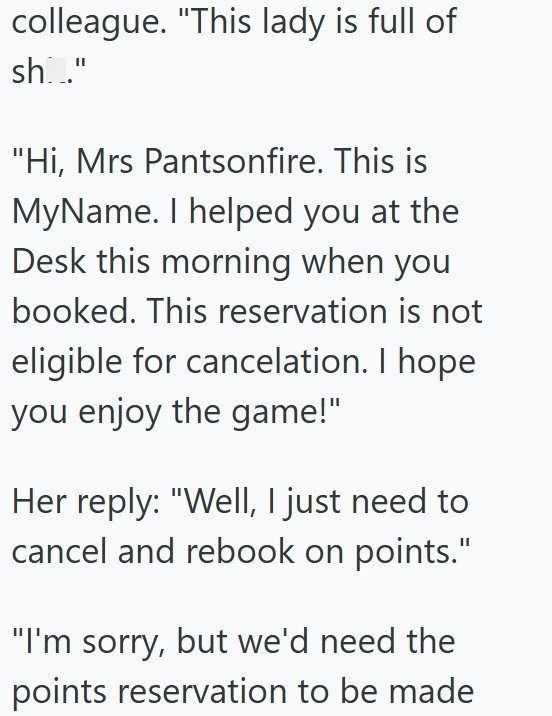 colleague. "This lady is full of sh..." "Hi, Mrs Pantsonfire. This is MyName. I helped you at the Desk this morning when you booked. This reservation is not eligible for cancelation. I hope you enjoy the game!" Her reply: "Well, I just need to cancel and rebook on points." "I'm sorry, but we'd need the points reservation to be made