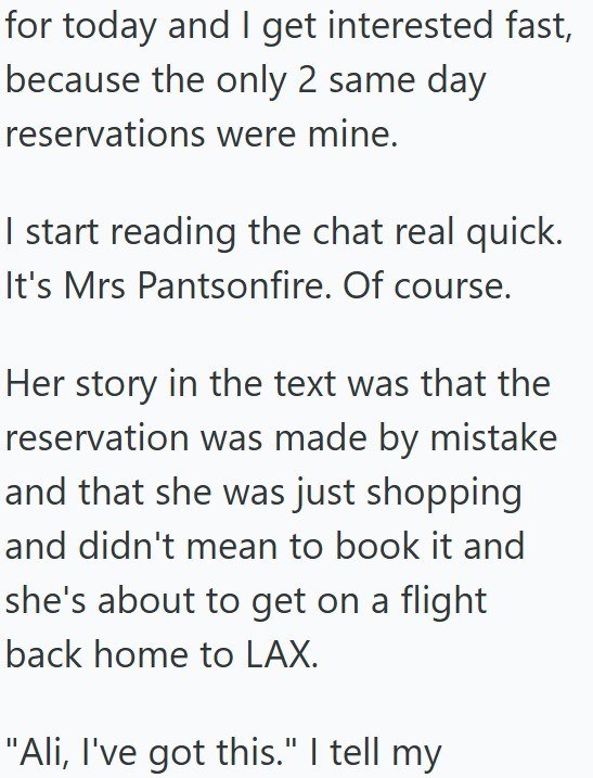 for today and I get interested fast, because the only 2 same day reservations were mine. I start reading the chat real quick. It's Mrs Pantsonfire. Of course. Her story in the text was that the reservation was made by mistake and that she was just shopping and didn't mean to book it and she's about to get on a flight back home to LAX. "Ali, I've got this." I tell my