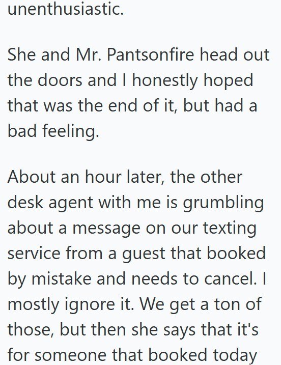 unenthusiastic. She and Mr. Pantsonfire head out the doors and I honestly hoped that was the end of it, but had a bad feeling. About an hour later, the other desk agent with me is grumbling about a message on our texting service from a guest that booked by mistake and needs to cancel. I mostly ignore it. We get a ton of those, but then she says that it's for someone that booked today