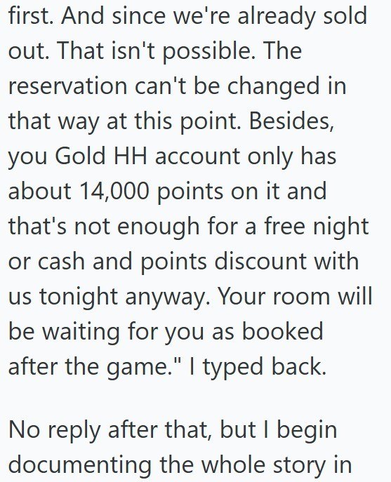 first. And since we're already sold out. That isn't possible. The reservation can't be changed in that way at this point. Besides, you Gold HH account only has about 14,000 points on it and that's not enough for a free night or cash and points discount with us tonight anyway. Your room will be waiting for you as booked after the game." I typed back. No reply after that, but I begin documenting the whole story in