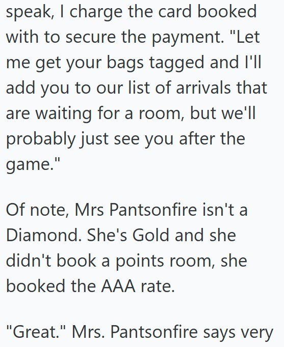 speak, I charge the card booked with to secure the payment. "Let me get your bags tagged and I'll add you to our list of arrivals that are waiting for a room, but we'll probably just see you after the game." Of note, Mrs Pantsonfire isn't a Diamond. She's Gold and she didn't book a points room, she booked the AAA rate. "Great." Mrs. Pantsonfire says very