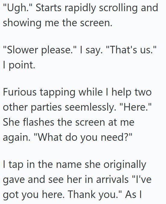 "Ugh." Starts rapidly scrolling and showing me the screen. "Slower please." I say. "That's us." I point. Furious tapping while I help two other parties seemlessly. "Here." She flashes the screen at me again. "What do you need?" I tap in the name she originally gave and see her in arrivals "I've got you here. Thank you." As I