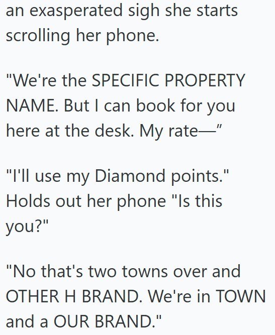 an exasperated sigh she starts scrolling her phone. "We're the SPECIFIC PROPERTY NAME. But I can book for you here at the desk. My rate—" "I'll use my Diamond points." Holds out her phone "Is this you?" "No that's two towns over and OTHER H BRAND. We're in TOWN and a OUR BRAND."