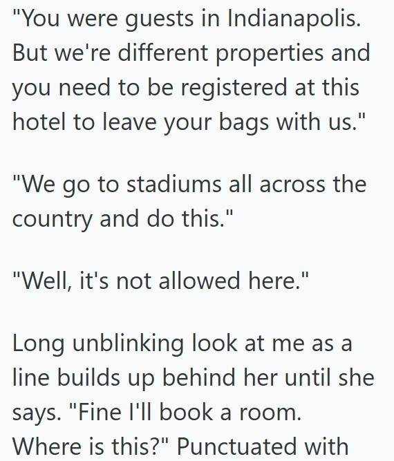 "You were guests in Indianapolis. But we're different properties and you need to be registered at this hotel to leave your bags with us." "We go to stadiums all across the country and do this." "Well, it's not allowed here." Long unblinking look at me as a line builds up behind her until she says. "Fine I'll book a room. Where is this?" Punctuated with