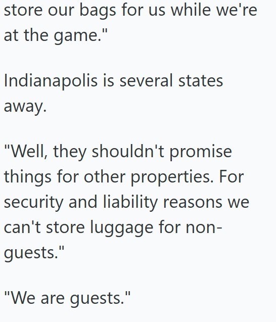store our bags for us while we're at the game." Indianapolis is several states away. "Well, they shouldn't promise things for other properties. For security and liability reasons we can't store luggage for non- guests." "We are guests."