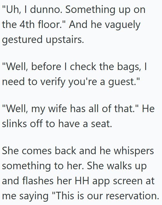 "Uh, I dunno. Something up on the 4th floor." And he vaguely gestured upstairs. "Well, before I check the bags, I need to verify you're a guest." "Well, my wife has all of that." He slinks off to have a seat. She comes back and he whispers something to her. She walks up and flashes her HH app screen at me saying "This is our reservation.