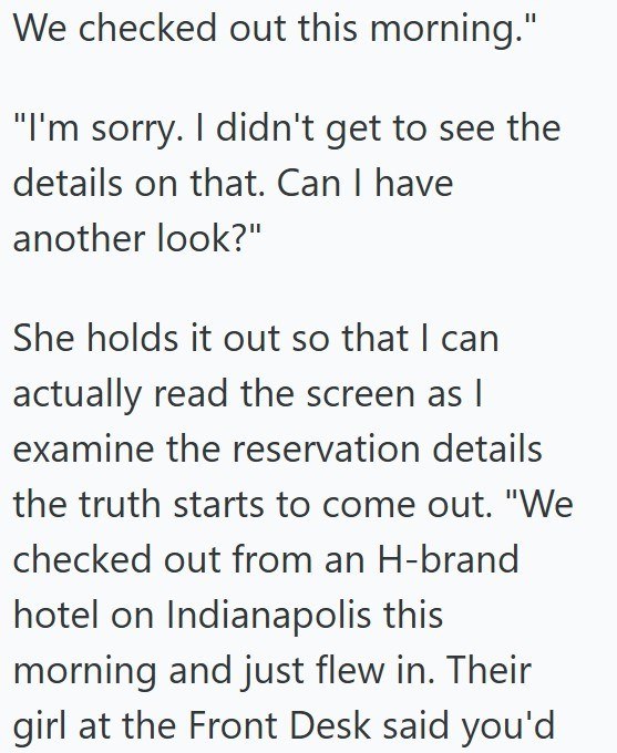 We checked out this morning." "I'm sorry. I didn't get to see the details on that. Can I have another look?" She holds it out so that I can actually read the screen as I examine the reservation details the truth starts to come out. "We checked out from an H-brand hotel on Indianapolis this morning and just flew in. Their girl at the Front Desk said you'd