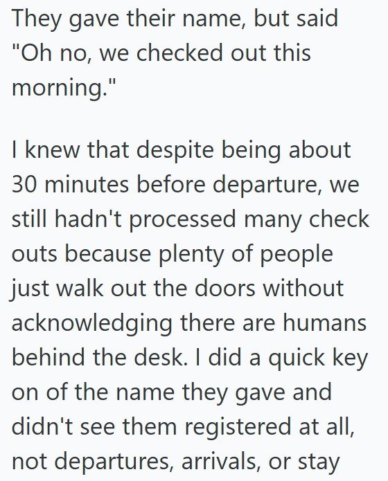 They gave their name, but said "Oh no, we checked out this morning." I knew that despite being about 30 minutes before departure, we still hadn't processed many check outs because plenty of people just walk out the doors without acknowledging there are humans behind the desk. I did a quick key on of the name they gave and didn't see them registered at all, not departures, arrivals, or stay