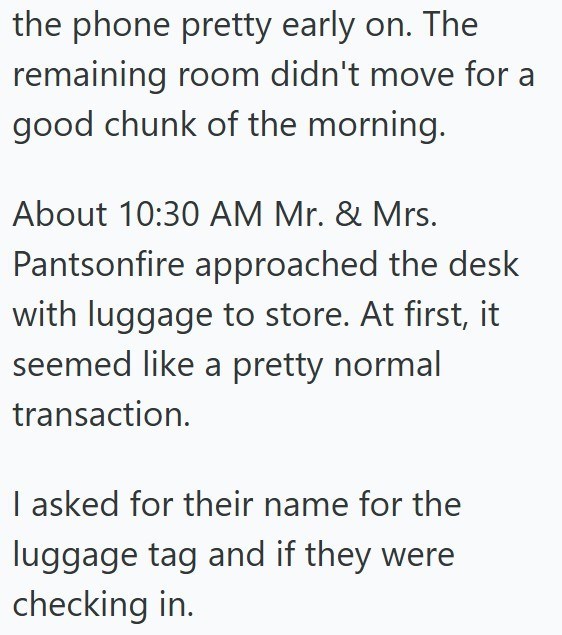 the phone pretty early on. The remaining room didn't move for a good chunk of the morning. About 10:30 AM Mr. & Mrs. Pantsonfire approached the desk with luggage to store. At first, it seemed like a pretty normal transaction. I asked for their name for the luggage tag and if they were checking in.