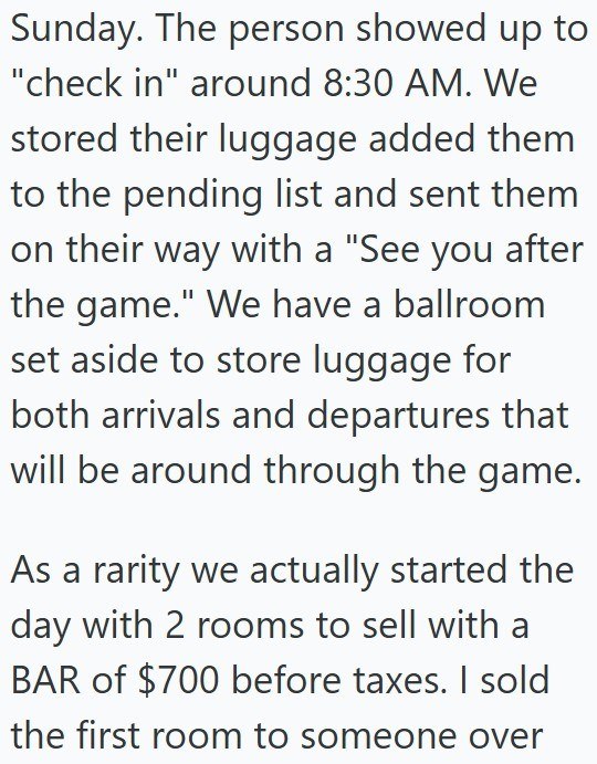 Sunday. The person showed up to "check in" around 8:30 AM. We stored their luggage added them to the pending list and sent them on their way with a "See you after the game." We have a ballroom set aside to store luggage for both arrivals and departures that will be around through the game. As a rarity we actually started the day with 2 rooms to sell with a BAR of $700 before taxes. I sold the first room to someone over