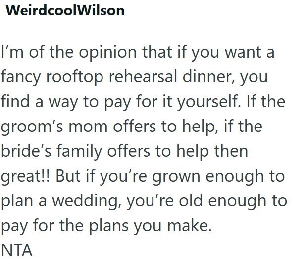 WeirdcoolWilson I'm of the opinion that if you want a fancy rooftop rehearsal dinner, you find a way to pay for it yourself. If the groom's mom offers to help, if the bride's family offers to help then great!! But if you're grown enough to plan a wedding, you're old enough to pay for the plans you make. NTA