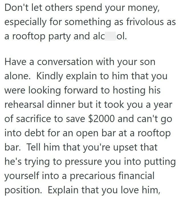 Don't let others spend your money, especially for something as frivolous as a rooftop party and alcol. Have a conversation with your son alone. Kindly explain to him that you were looking forward to hosting his rehearsal dinner but it took you a year of sacrifice to save $2000 and can't go into debt for an open bar at a rooftop bar. Tell him that you're upset that he's trying to pressure you into putting yourself into a precarious financial position. Explain that you love him,