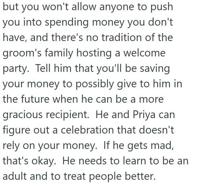 but you won't allow anyone to push you into spending money you don't have, and there's no tradition of the groom's family hosting a welcome party. Tell him that you'll be saving your money to possibly give to him in the future when he can be a more gracious recipient. He and Priya can figure out a celebration that doesn't rely on your money. If he gets mad, that's okay. He needs to learn to be an adult and to treat people better.