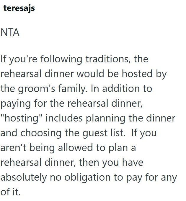teresajs NTA If you're following traditions, the rehearsal dinner would be hosted by the groom's family. In addition to paying for the rehearsal dinner, "hosting" includes planning the dinner and choosing the guest list. If you aren't being allowed to plan a rehearsal dinner, then you have absolutely no obligation to pay for any of it.