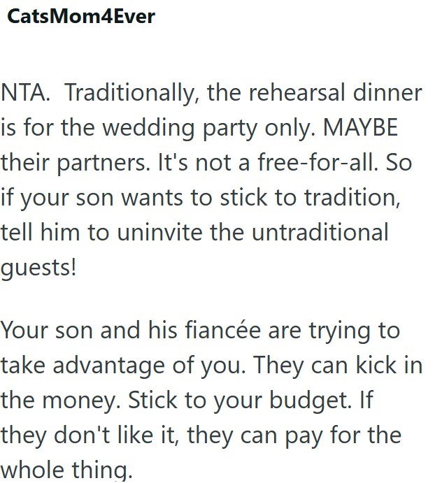 CatsMom4Ever NTA. Traditionally, the rehearsal dinner is for the wedding party only. MAYBE their partners. It's not a free-for-all. So if your son wants to stick to tradition, tell him to uninvite the untraditional guests! Your son and his fiancée are trying to take advantage of you. They can kick in the money. Stick to your budget. If they don't like it, they can pay for the whole thing.