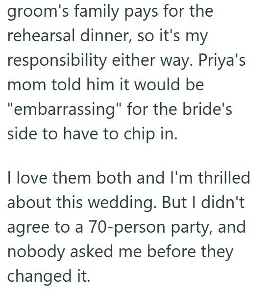 groom's family pays for the rehearsal dinner, so it's my responsibility either way. Priya's mom told him it would be "embarrassing" for the bride's side to have to chip in. I love them both and I'm thrilled about this wedding. But I didn't agree to a 70-person party, and nobody asked me before they changed it.