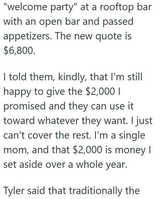 "welcome party" at a rooftop bar with an open bar and passed appetizers. The new quote is $6,800. I told them, kindly, that I'm still happy to give the $2,000 I promised and they can use it toward whatever they want. I just can't cover the rest. I'm a single mom, and that $2,000 is money I set aside over a whole year. Tyler said that traditionally the