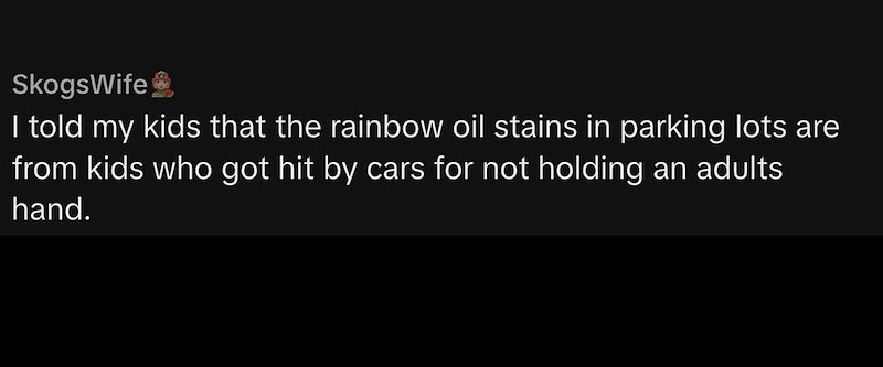 SkogsWife I told my kids that the rainbow oil stains in parking lots are from kids who got hit by cars for not holding an adults hand.