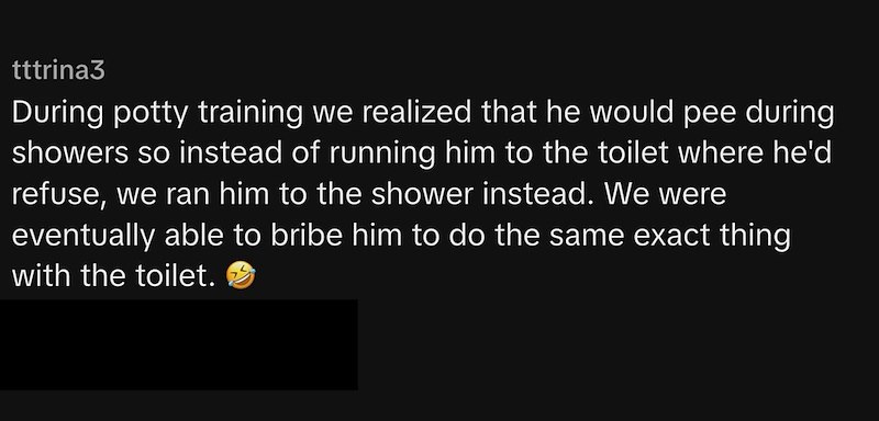 tttrina3 During potty training we realized that he would pee during showers so instead of running him to the toilet where he'd refuse, we ran him to the shower instead. We were eventually able to bribe him to do the same exact thing with the toilet.