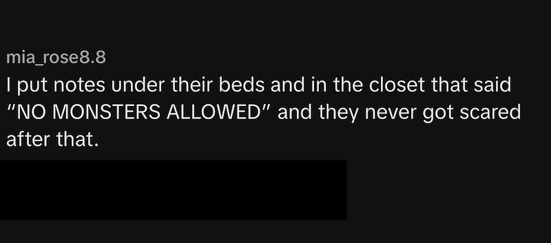 mia_rose8.8 I put notes under their beds and in the closet that said "NO MONSTERS ALLOWED" and they never got scared after that.
