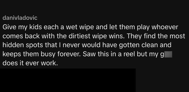 danivladovic Give my kids each a wet wipe and let them play whoever comes back with the dirtiest wipe wins. They find the most hidden spots that I never would have gotten clean and keeps them busy forever. Saw this in a reel but my gl does it ever work.