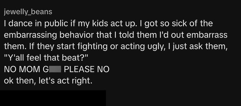 jewelly_beans I dance in public if my kids act up. I got so sick of the embarrassing behavior that I told them I'd out embarrass them. If they start fighting or acting ugly, I just ask them, "Y'all feel that beat?" NO MOM G PLEASE NO ok then, let's act right.
