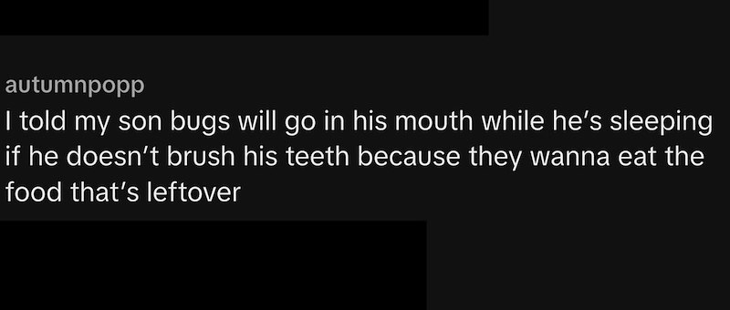 autumnpopp I told my son bugs will go in his mouth while he's sleeping if he doesn't brush his teeth because they wanna eat the food that's leftover