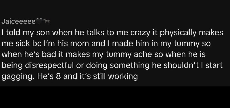 Jaiceeeee I told my son when he talks to me crazy it physically makes me sick bc I'm his mom and I made him in my tummy so when he's bad it makes my tummy ache so when he is being disrespectful or doing something he shouldn't I start gagging. He's 8 and it's still working