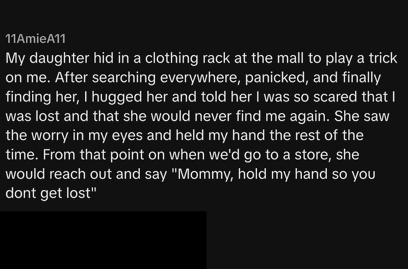 11AmieA11 My daughter hid in a clothing rack at the mall to play a trick on me. After searching everywhere, panicked, and finally finding her, I hugged her and told her I was so scared that I was lost and that she would never find me again. She saw the worry in my eyes and held my hand the rest of the time. From that point on when we'd go to a store, she would reach out and say "Mommy, hold my hand so you dont get lost"