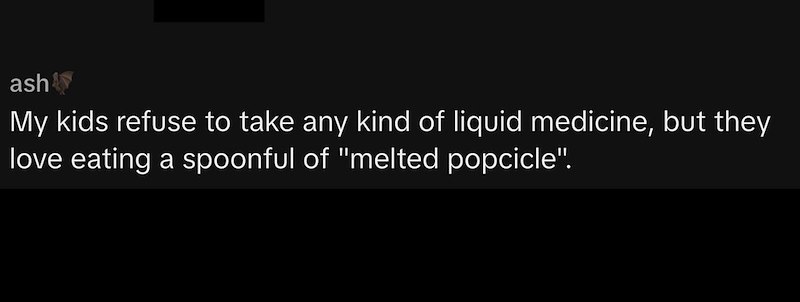 ashy My kids refuse to take any kind of liquid medicine, but they love eating a spoonful of "melted popcicle".