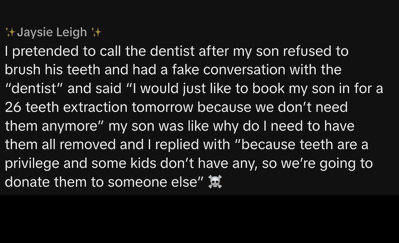 Jaysie Leigh ++ I pretended to call the dentist after my son refused to brush his teeth and had a fake conversation with the "dentist" and said “I would just like to book my son in for a 26 teeth extraction tomorrow because we don't need them anymore" my son was like why do I need to have them all removed and I replied with "because teeth are a privilege and some kids don't have any, so we're going to donate them to someone else"