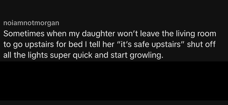 noiamnotmorgan Sometimes when my daughter won't leave the living room to go upstairs for bed I tell her "it's safe upstairs” shut off all the lights super quick and start growling.