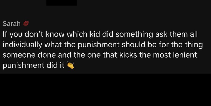 Sarah If you don't know which kid did something ask them all individually what the punishment should be for the thing someone done and the one that kicks the most lenient punishment did it